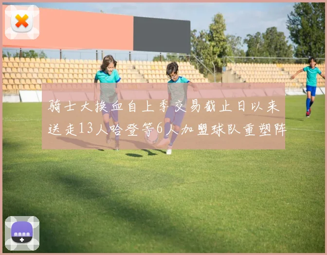 骑士大换血自上季交易截止日以来送走13人哈登等6人加盟球队重塑阵容